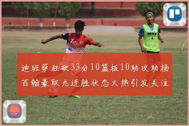 迪班萨狂砍33分10篮板10助攻助杨百翰豪取九连胜状态火热引发关注