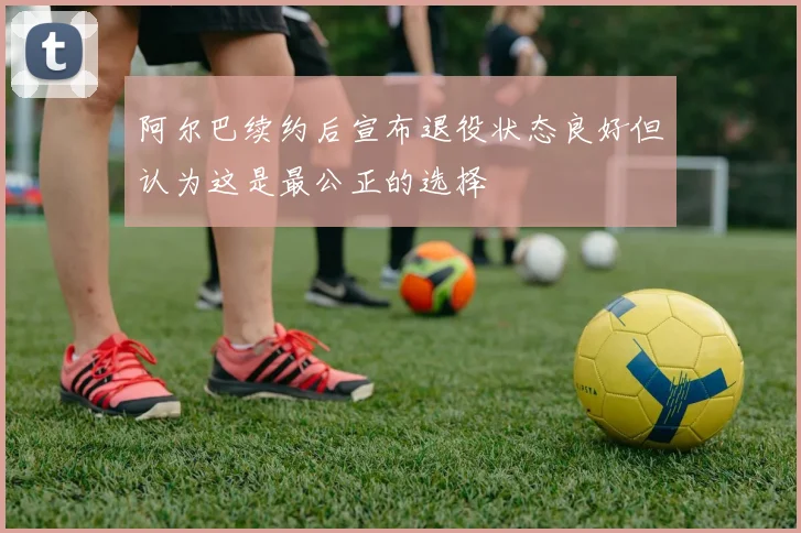 阿尔巴续约后宣布退役状态良好但认为这是最公正的选择
