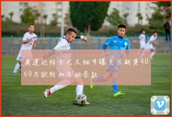 奥蓬达转会尤文细节曝光买断费4060万欧附加浮动条款