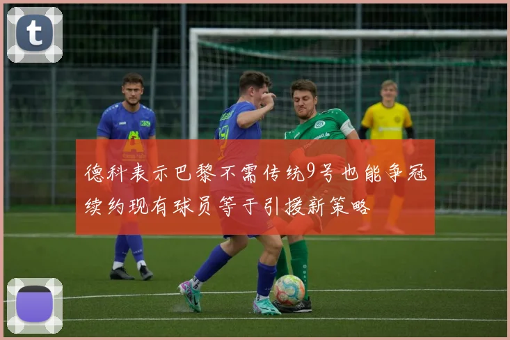 德科表示巴黎不需传统9号也能争冠续约现有球员等于引援新策略