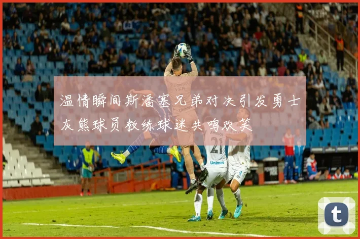 温情瞬间斯潘塞兄弟对决引发勇士灰熊球员教练球迷共鸣欢笑
