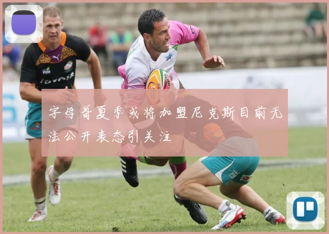 字母哥夏季或将加盟尼克斯目前无法公开表态引关注