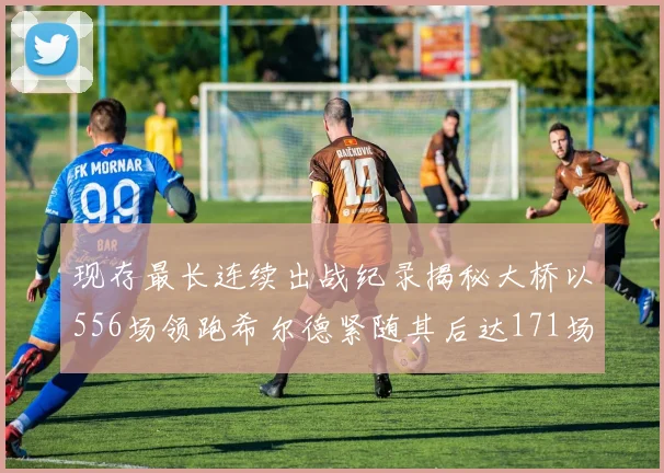 现存最长连续出战纪录揭秘大桥以556场领跑希尔德紧随其后达171场
