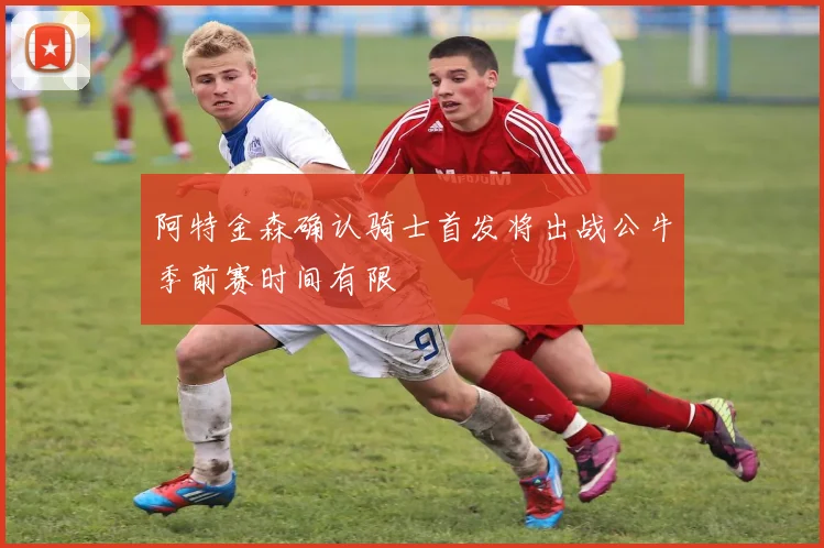 阿特金森确认骑士首发将出战公牛季前赛时间有限