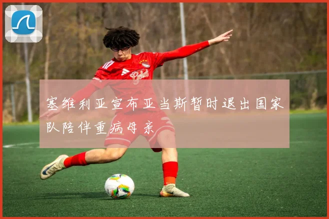 塞维利亚宣布亚当斯暂时退出国家队陪伴重病母亲