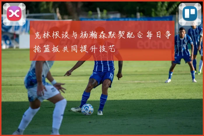 克林根谈与杨瀚森默契配合每日争抢篮板共同提升技艺