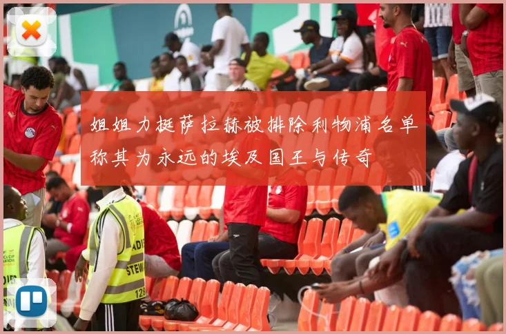姐姐力挺萨拉赫被排除利物浦名单称其为永远的埃及国王与传奇