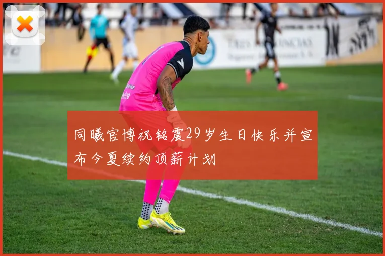 同曦官博祝铭震29岁生日快乐并宣布今夏续约顶薪计划