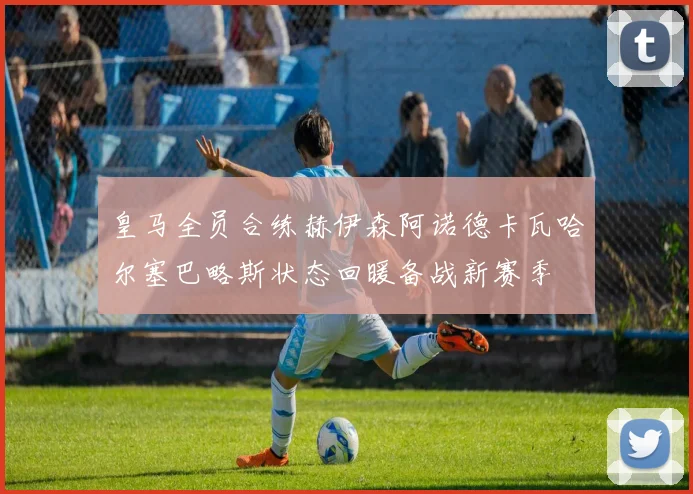 皇马全员合练赫伊森阿诺德卡瓦哈尔塞巴略斯状态回暖备战新赛季