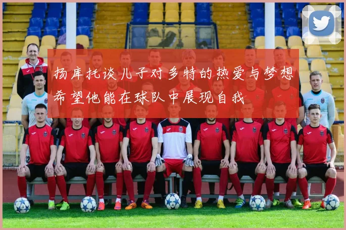 扬库托谈儿子对多特的热爱与梦想希望他能在球队中展现自我