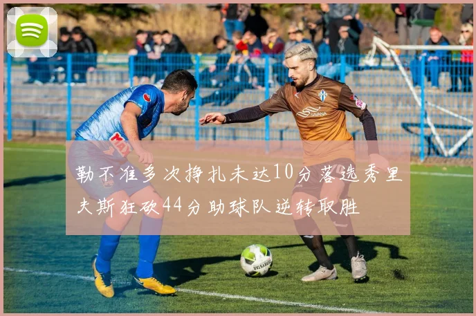 勒不准多次挣扎未达10分落选秀里夫斯狂砍44分助球队逆转取胜