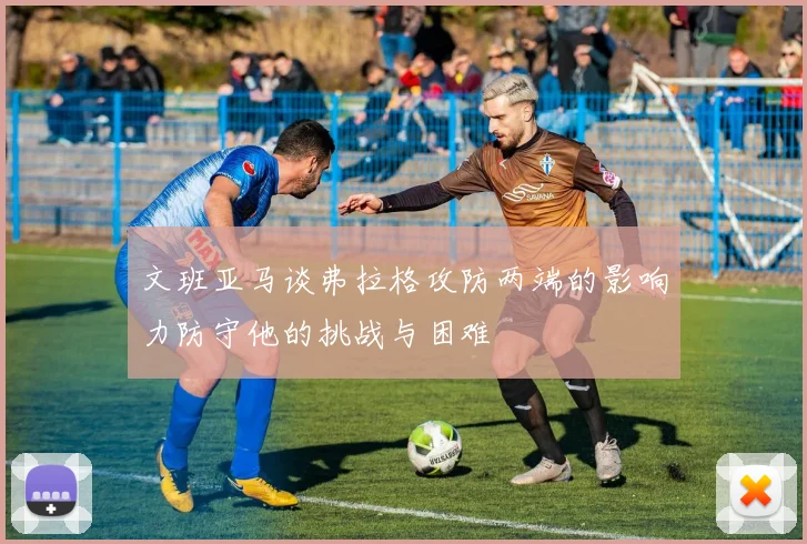 文班亚马谈弗拉格攻防两端的影响力防守他的挑战与困难