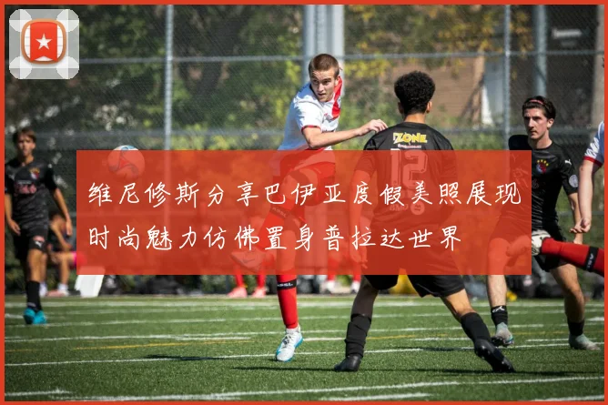维尼修斯分享巴伊亚度假美照展现时尚魅力仿佛置身普拉达世界