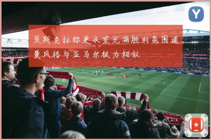 莫斯克拉称更衣室充满胜利氛围道曼风格与亚马尔极为相似