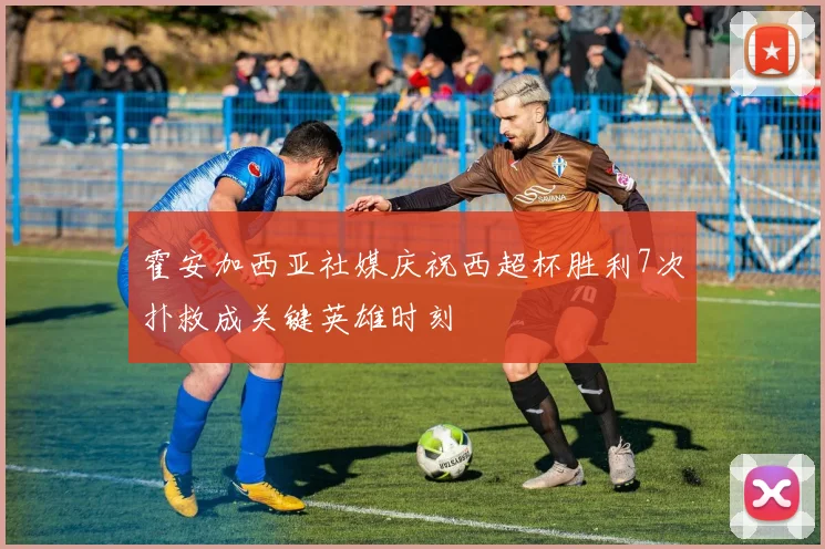 霍安加西亚社媒庆祝西超杯胜利7次扑救成关键英雄时刻