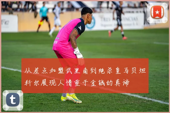 从差点加盟武里南到绝杀皇马贝坦科尔展现人情重于金钱的真谛