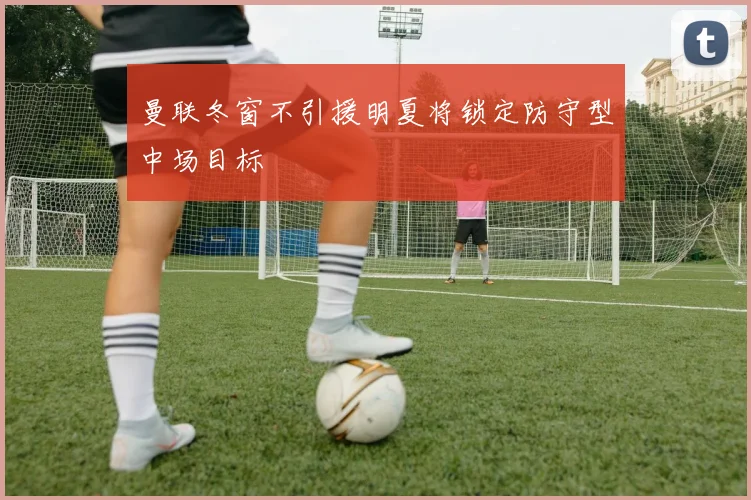 曼联冬窗不引援明夏将锁定防守型中场目标