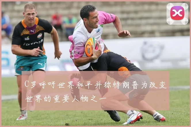 C罗呼吁世界和平并称特朗普为改变世界的重要人物之一