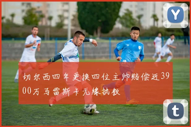 切尔西四年更换四位主帅赔偿近3900万马雷斯卡无缘执教
