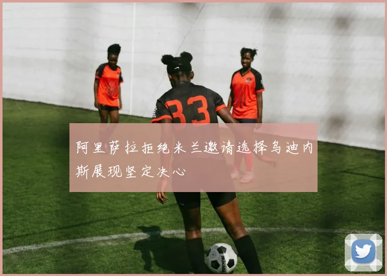 阿里萨拉拒绝米兰邀请选择乌迪内斯展现坚定决心