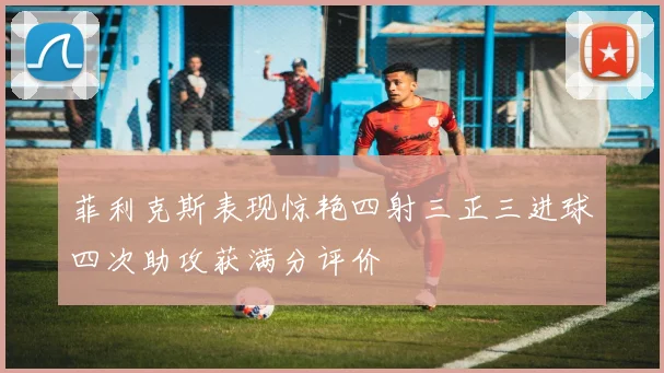 菲利克斯表现惊艳四射三正三进球四次助攻获满分评价