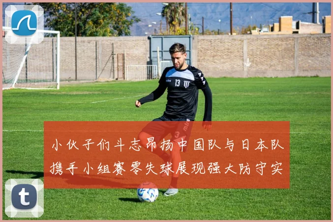 小伙子们斗志昂扬中国队与日本队携手小组赛零失球展现强大防守实力
